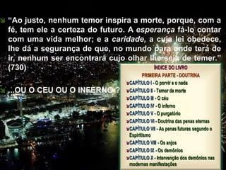  “Ao justo, nenhum temor inspira a morte, porque, com a
fé, tem ele a certeza do futuro. A esperança fá-lo contar
com uma vida melhor; e a caridade, a cuja lei obedece,
lhe dá a segurança de que, no mundo para onde terá de
ir, nenhum ser encontrará cujo olhar lhe seja de temer.”
(730)
 ...OU O CEU OU O INFERNO ?
CEMANA 13
 
