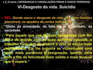 L.E_IV parte ( ESPERANÇAS E CONSOLAÇÕES-PENAS E GOZOS TERRENOS)
VI-Desgosto da vida. Suicídio
 943. Donde nasce o desgosto da vida, que, sem motivos
plausíveis, se apodera de certos indivíduos?
 “Efeito da ociosidade, da falta de fé e, também, da
saciedade.
 “Para aquele que usa de suas faculdades com fim
útil e de acordo com as suas aptidões naturais, o
trabalho nada tem de árido e a vida se escoa mais
rapidamente. Ele lhe suporta as vicissitudes com
tanto mais paciência e resignação, quanto obra
com o fito da felicidade mais sólida e mais durável
que o espera.”
CEMANA 16
 