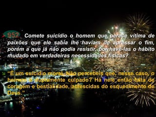  952. Comete suicídio o homem que perece vítima de
paixões que ele sabia lhe haviam de apressar o fim,
porém a que já não podia resistir, por havê-las o hábito
mudado em verdadeiras necessidades físicas?
 “É um suicídio moral. Não percebeis que, nesse caso, o
homem é duplamente culpado? Há nele então falta de
coragem e bestialidade, acrescidas do esquecimento de
Deus.”
CEMANA 21
 