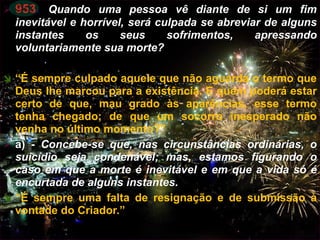  953. Quando uma pessoa vê diante de si um fim
inevitável e horrível, será culpada se abreviar de alguns
instantes os seus sofrimentos, apressando
voluntariamente sua morte?
 “É sempre culpado aquele que não aguarda o termo que
Deus lhe marcou para a existência. E quem poderá estar
certo de que, mau grado às aparências, esse termo
tenha chegado; de que um socorro inesperado não
venha no último momento?”
 a) - Concebe-se que, nas circunstâncias ordinárias, o
suicídio seja condenável; mas, estamos figurando o
caso em que a morte é inevitável e em que a vida só é
encurtada de alguns instantes.
 “É sempre uma falta de resignação e de submissão à
vontade do Criador.”
CEMANA 22
 