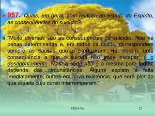  957. Quais, em geral, com relação ao estado do Espírito,
as conseqüências do suicídio?
 “Muito diversas são as conseqüências do suicídio. Não há
penas determinadas e, em todos os casos, correspondem
sempre às causas que o produziram. Há, porém, uma
conseqüência a que o suicida não pode escapar; é o
desapontamento. Mas, a sorte não é a mesma para todos;
depende das circunstâncias. Alguns expiam a falta
imediatamente, outros em nova existência, que será pior do
que aquela cujo curso interromperam.”
CEMANA 23
 