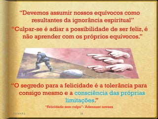 “O segredo para a felicidade é a tolerância para
consigo mesmo e a consciência das próprias
limitações.”
“Felicidade sem culpa”- Adenauer novaes
“Devemos assumir nossos equívocos como
resultantes da ignorância espiritual”
“Culpar-se é adiar a possibilidade de ser feliz, é
não aprender com os próprios equívocos.”
24CEMANA
 