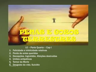 {
PENAS E GOZOS
TERRESTRES
l.E – Parte Quarta – Cap I
1. Felicidade e infelicidade relativas
2. Perda de entes queridos
3. Decepções. Ingratidão. Afeições destruídas
4. Uniões antipáticas
5. Temor da Morte
6. Desgosto da vida. Suicídio
 