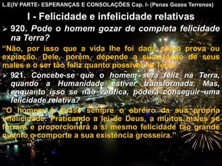 L.E(IV PARTE- ESPERANÇAS E CONSOLAÇÕES Cap. I- (Penas Gozos Terrenos)
I - Felicidade e infelicidade relativas
 920. Pode o homem gozar de completa felicidade
na Terra?
“Não, por isso que a vida lhe foi dada como prova ou
expiação. Dele, porém, depende a suavização de seus
males e o ser tão feliz quanto possível na Terra.”
 921. Concebe-se que o homem será feliz na Terra,
quando a Humanidade estiver transformada. Mas,
enquanto isso se não verifica, poderá conseguir uma
felicidade relativa?
“O homem é quase sempre o obreiro da sua própria
infelicidade. Praticando a lei de Deus, a muitos males se
forrará e proporcionará a si mesmo felicidade tão grande
quanto o comporte a sua existência grosseira.”
CEMANA 6
 