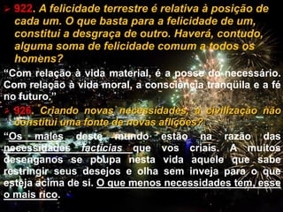  922. A felicidade terrestre é relativa à posição de
cada um. O que basta para a felicidade de um,
constitui a desgraça de outro. Haverá, contudo,
alguma soma de felicidade comum a todos os
homens?
“Com relação à vida material, é a posse do necessário.
Com relação à vida moral, a consciência tranqüila e a fé
no futuro.”
 926. Criando novas necessidades, a civilização não
constitui uma fonte de novas aflições?
“Os males deste mundo estão na razão das
necessidades factícias que vos criais. A muitos
desenganos se poupa nesta vida aquele que sabe
restringir seus desejos e olha sem inveja para o que
esteja acima de si. O que menos necessidades tem, esse
o mais rico. CEMANA 7
 