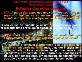CEMANA 9
L.E(IV PARTE- ESPERANÇAS E CONSOLAÇÕES Cap. I
(Penas Gozos Terrenos)
II-Perdas dos entes queridos
 934. A perda dos entes que nos são caros não constitui
para nós legítima causa de dor, tanto mais legítima
quanto é irreparável e independente da nossa vontade?
“Essa causa de dor atinge assim o rico, como o pobre:
representa uma prova, ou expiação, e comum é a lei.”
 936. Como é que as dores inconsoláveis dos que
sobrevivem se refletem nos Espíritos que as causam?
 “O Espírito é sensível à lembrança e às saudades dos
que lhe eram caros na Terra; mas, uma dor incessante e
desarrazoada o toca penosamente, porque, nessa dor
excessiva,ele vê falta de fé no futuro e de confiança em
Deus e, por conseguinte, um obstáculo ao adiantamento
dos que o choram e talvez à sua reunião com estes.”
 