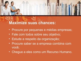 Maximize suas chances:
• Procure por pequenas e médias empresas;
• Fale com todos sobre seu objetivo;
• Estude a respeito da organização;
• Procure saber se a empresa combina com
você;
• Chegue a eles como um Recurso Humano.
 
