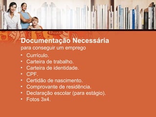 Documentação Necessária
para conseguir um emprego
• Currículo.
• Carteira de trabalho.
• Carteira de identidade.
• CPF.
• Certidão de nascimento.
• Comprovante de residência.
• Declaração escolar (para estágio).
• Fotos 3x4.
 