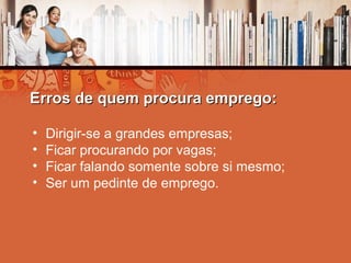 Erros de quem procura emprego:Erros de quem procura emprego:
• Dirigir-se a grandes empresas;
• Ficar procurando por vagas;
• Ficar falando somente sobre si mesmo;
• Ser um pedinte de emprego.
 