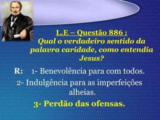 R: 1- Benevolência para com todos.
2- Indulgência para as imperfeições
alheias.
3- Perdão das ofensas.
L.E – Questão 886 :
Qual o verdadeiro sentido da
palavra caridade, como entendia
Jesus?
 