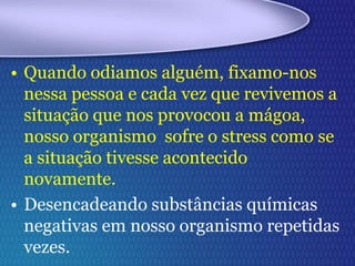 • Quando odiamos alguém, fixamo-nos
nessa pessoa e cada vez que revivemos a
situação que nos provocou a mágoa,
nosso organismo sofre o stress como se
a situação tivesse acontecido
novamente.
• Desencadeando substâncias químicas
negativas em nosso organismo repetidas
vezes.
 