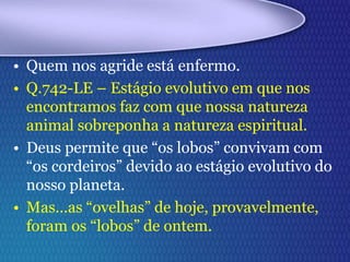 • Quem nos agride está enfermo.
• Q.742-LE – Estágio evolutivo em que nos
encontramos faz com que nossa natureza
animal sobreponha a natureza espiritual.
• Deus permite que “os lobos” convivam com
“os cordeiros” devido ao estágio evolutivo do
nosso planeta.
• Mas...as “ovelhas” de hoje, provavelmente,
foram os “lobos” de ontem.
 