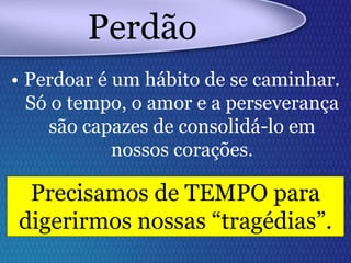 Perdão
• Perdoar é um hábito de se caminhar.
Só o tempo, o amor e a perseverança
são capazes de consolidá-lo em
nossos corações.
Precisamos de TEMPO para
digerirmos nossas “tragédias”.
 