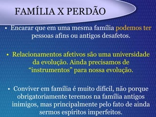 FAMÍLIA X PERDÃO
• Encarar que em uma mesma família podemos ter
pessoas afins ou antigos desafetos.
• Relacionamentos afetivos são uma universidade
da evolução. Ainda precisamos de
“instrumentos” para nossa evolução.
• Conviver em família é muito difícil, não porque
obrigatoriamente teremos na família antigos
inimigos, mas principalmente pelo fato de ainda
sermos espíritos imperfeitos.
 