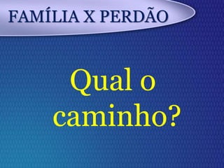 FAMÍLIA X PERDÃO
Qual o
caminho?
 