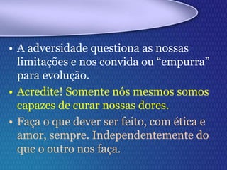 • A adversidade questiona as nossas
limitações e nos convida ou “empurra”
para evolução.
• Acredite! Somente nós mesmos somos
capazes de curar nossas dores.
• Faça o que dever ser feito, com ética e
amor, sempre. Independentemente do
que o outro nos faça.
 