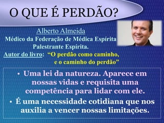 O QUE É PERDÃO?
• Uma lei da natureza. Aparece em
nossas vidas e requisita uma
competência para lidar com ele.
• É uma necessidade cotidiana que nos
auxilia a vencer nossas limitações.
Alberto Almeida
Médico da Federação de Médica Espírita
Palestrante Espírita.
Autor do livro: “O perdão como caminho,
e o caminho do perdão”
 