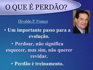 • Um importante passo para a
evolução.
• Perdoar, não significa
esquecer, mas sim, não querer
revidar.
• Perdão é treinamento.
O QUE É PERDÃO?
Divaldo P. Franco
 