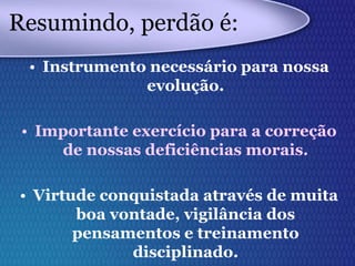 Resumindo, perdão é:
• Instrumento necessário para nossa
evolução.
• Importante exercício para a correção
de nossas deficiências morais.
• Virtude conquistada através de muita
boa vontade, vigilância dos
pensamentos e treinamento
disciplinado.
 