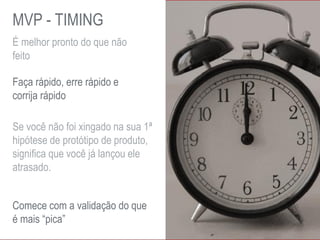 É melhor pronto do que não
feito
Faça rápido, erre rápido e
corrija rápido
Se você não foi xingado na sua 1ª
hipótese de protótipo de produto,
significa que você já lançou ele
atrasado.
Comece com a validação do que
é mais “pica”
MVP - TIMING
 