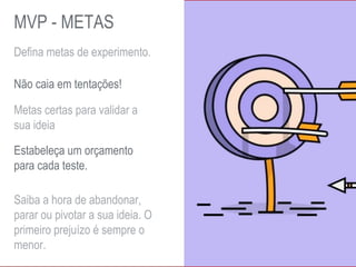 Defina metas de experimento.
Metas certas para validar a
sua ideia
Não caia em tentações!
Estabeleça um orçamento
para cada teste.
Saiba a hora de abandonar,
parar ou pivotar a sua ideia. O
primeiro prejuízo é sempre o
menor.
MVP - METAS
 