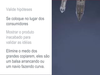 Valide hipóteses
Se coloque no lugar dos
consumidores
Mostrar o produto
inacabado para
validar as idéias
Elimine o medo dos
grandes copiarem, eles são
um balsa arrancando ou
um navio fazendo curva.
 