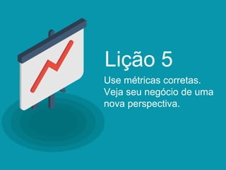 Use métricas corretas.
Veja seu negócio de uma
nova perspectiva.
Lição 5
 