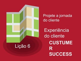 Projete a jornada
do cliente
Lição 6
Experiência
do cliente
CUSTUME
R
SUCCESS
 
