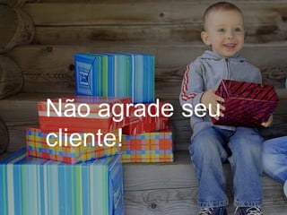 Não agrade seu
cliente!
 