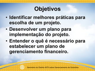 Objetivos Identificar melhores práticas para escolha de um projeto. Desenvolver um plano para implementação do projeto. Entender o quê é necessário para estabelecer um plano de gerenciamento financeiro. 