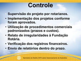 Controle Supervisão do projeto por rotarianos. Implementação dos projetos conforme foram aprovados. Utilização de procedimentos comerciais padronizados (prazos e custos). Relato de irregularidades à Fundação Rotária. Verificação dos registros financeiros. Envio de relatórios dentro do prazo. 