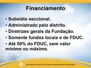 Financiamento Subsídio seccional. Administrado pelo distrito. Diretrizes gerais da Fundação. Somente fundos locais e de FDUC. Até 50% do FDUC, sem valor mínimo ou máximo. 