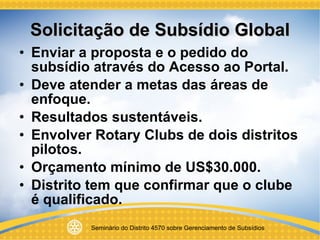Solicitação de Subsídio Global Enviar a proposta e o pedido do subsídio através do Acesso ao Portal. Deve atender a metas das áreas de enfoque. Resultados sustentáveis. Envolver Rotary Clubs de dois distritos pilotos. Orçamento mínimo de US$30.000. Distrito tem que confirmar que o clube é qualificado. 