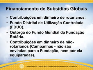 Financiamento de Subsídios Globais Contribuições em dinheiro de rotarianos. Fundo Distrital de Utilização Controlada (FDUC). Outorga do Fundo Mundial da Fundação Rotária. Contribuições em dinheiro de não-rotarianos (Campanhas - não são enviadas para a Fundação, nem por ela equiparadas). 