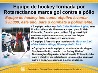 Equipe de hockey formada por Rotaractianos marca gol contra a pólio Equipe de hockey tem como objetivo levantar $30,000, este ano, para o combate à poliomielite. - A equipe de hockey  Twin Cities Northern Lights , sem fins lucrativos, de Minnesota, viajou para British Columbia, Canada, para realizar 5 jogos-exibição contra equipes canadenses, antes dos Jogos Olímpicos de Inverno, em Vancouver. - A equipe é formada por membros do  Rotaract Club of the Athlete Village, Minneapolis-St. Paul . - O proprietário da equipe e coordenador da viagem, Stephanie Smith, membro do Rotary Club of Bloomington-Daymakers, fundou este Rotaract clube com o objetivo de estabelecer uma relação saudável entre o esporte e serviços às comunidades.  