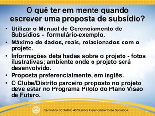 O quê ter em mente quando escrever uma proposta de subsídio? Utilizar o Manual de Gerenciamento de Subsídios -  formulário-exemplo.  Máximo de dados, reais, relacionados com o projeto. Informações detalhadas sobre o projeto - fotos ilustrativas; ambiente onde o projeto será desenvolvido. Proposta preferencialmente, em inglês. O Clube/Distrito parceiro proposto no projeto deve estar no Programa Piloto do Plano Visão de Futuro. 