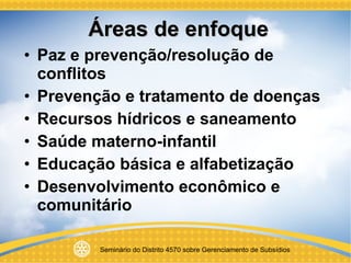 Áreas de enfoque Paz e prevenção/resolução de conflitos Prevenção e tratamento de doenças Recursos hídricos e saneamento Saúde materno-infantil Educação básica e alfabetização Desenvolvimento econômico e comunitário 