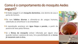 Como é o comportamento do mosquito Aedes
aegypti?
O Aedes aegypti é um mosquito doméstico, vive dentro de casa e
perto do homem.
Ele tem hábitos diurnos e alimenta-se de sangue humano,
sobretudo ao amanhecer e ao entardecer.
A reprodução acontece em água limpa e parada, a partir da
postura de ovos pelas fêmeas.
Se a fêmea do mosquito estiver infectada por algum vírus
quando realizar a postura de ovos, há a possibilidade de as larvas
já nascerem com o vírus.
 