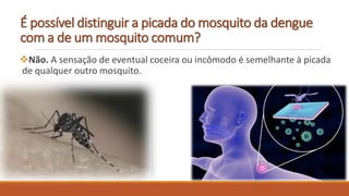 É possível distinguir a picada do mosquito da dengue
com a de um mosquito comum?
Não. A sensação de eventual coceira ou incômodo é semelhante à picada
de qualquer outro mosquito.
 