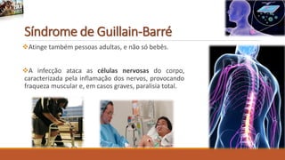 Síndrome de Guillain-Barré
Atinge também pessoas adultas, e não só bebês.
A infecção ataca as células nervosas do corpo,
caracterizada pela inflamação dos nervos, provocando
fraqueza muscular e, em casos graves, paralisia total.
 