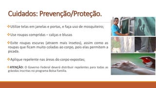 Cuidados: Prevenção/Proteção.
Utilize telas em janelas e portas, e faça uso de mosquiteiro;
Use roupas compridas – calças e blusas
Evite roupas escuras (atraem mais insetos), assim como as
roupas que ficam muito coladas ao corpo, pois elas permitem a
picada.
Aplique repelente nas áreas do corpo expostas;
ATENÇÃO: O Governo Federal deverá distribuir repelentes para todas as
grávidas inscritas no programa Bolsa Família.
 