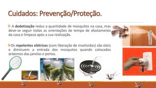  A dedetização reduz a quantidade de mosquitos na casa, mas
deve-se seguir todas as orientações de tempo de afastamento
da casa e limpeza após a sua realização.
Os repelentes elétricos (com liberação de inseticidas) são úteis
e diminuem a entrada dos mosquitos quando colocados
próximos das janelas e portas.
Cuidados: Prevenção/Proteção.
 