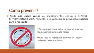 Como prevenir?
 Ainda não existe vacina ou medicamentos contra a DENGUE,
CHYCUNGUNYA E ZIKA. Portanto, a única forma de prevenção é acabar
com o mosquito.
Só conseguiremos evitar a dengue quando
não deixarmos o mosquito nascer.
Para isso é necessário eliminar os lugares
onde eles se desenvolvem.
 