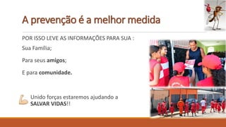 A prevenção é a melhor medida
POR ISSO LEVE AS INFORMAÇÕES PARA SUA :
Sua Família;
Para seus amigos;
E para comunidade.
Unido forças estaremos ajudando a
SALVAR VIDAS!!
 