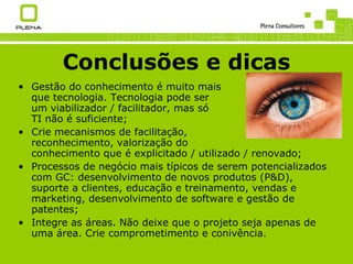 Conclusões e dicas Gestão do conhecimento é muito mais que tecnologia. Tecnologia pode ser um viabilizador / facilitador, mas só TI não é suficiente; Crie mecanismos de facilitação, reconhecimento, valorização do conhecimento que é explicitado / utilizado / renovado; Processos de negócio mais típicos de serem potencializados com GC: desenvolvimento de novos produtos (P&D), suporte a clientes, educação e treinamento, vendas e marketing, desenvolvimento de software e gestão de patentes; Integre as áreas. Não deixe que o projeto seja apenas de uma área. Crie comprometimento e conivência. 