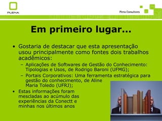 Em primeiro lugar... Gostaria de destacar que esta apresentação usou principalmente como fontes dois trabalhos acadêmicos: Aplicações de Softwares de Gestão do Conhecimento: Tipologias e Usos, de Rodrigo Baroni (UFMG); Portais Corporativos: Uma ferramenta estratégica para gestão do conhecimento, de Aline Maria Toledo (UFRJ); Estas informações foram mescladas ao acúmulo das experiências da Conectt e minhas nos últimos anos 
