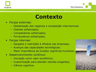 Contexto Forças externas: Globalização dos negócios e competição internacional; Clientes sofisticados; Competidores sofisticados; Fornecedores sofisticados; Forças internas: Gargalos e restrições à eficácia nas empresas; Avanços das capacidades tecnológicas; Maior importância às funções cognitivas humanas; Desenvolvimento contínuo: Inovação como valor econômico; Customização para atender clientes exigentes; Ciência cognitiva 