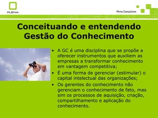 Conceituando e entendendo Gestão do Conhecimento A GC é uma disciplina que se propõe a oferecer instrumentos que auxiliem as empresas a transformar conhecimento em vantagem competitiva; É uma forma de gerenciar (estimular) o capital intelectual das organizações; Os gerentes do conhecimento não gerenciam o conhecimento de fato, mas sim os processos de aquisição, criação, compartilhamento e aplicação do conhecimento. 