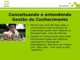 Conceituando e entendendo Gestão do Conhecimento Mesmo que você não faça nada, o conhecimento está circulando na organização (pode estar disperso ou desorganizado, mas ele está lá); Gestão do Conhecimento deve estar intimamente ligado aos objetivos corporativos empresariais (estratégicos); Não deve ser tratado com “algo mais”, mas como a ação “sistêmica”. 