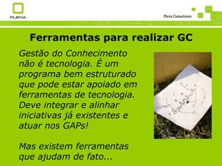 Ferramentas para realizar GC Gestão do Conhecimento não é  tecnologia. É   um programa bem estruturado que pode estar apoiado em ferramentas de tecnologia. Deve integrar e alinhar iniciativas já existentes e atuar nos GAPs! Mas existem ferramentas que ajudam de fato... 
